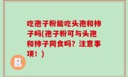 吃孢子粉能吃头孢和柿子吗(孢子粉可与头孢和柿子同食吗？注意事项！)
