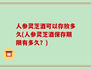 人参灵芝酒可以存放多久(人参灵芝酒保存期限有多久？)