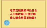 吃灵芝胶囊的坏处什么人不能吃呢(不适合哪些人群食用灵芝胶囊？