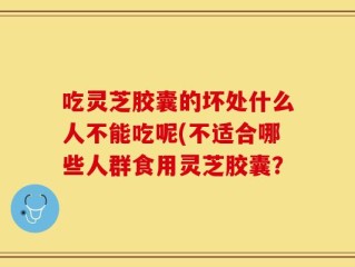 吃灵芝胶囊的坏处什么人不能吃呢(不适合哪些人群食用灵芝胶囊？
