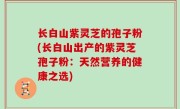 长白山紫灵芝的孢子粉(长白山出产的紫灵芝孢子粉：天然营养的健康之选)