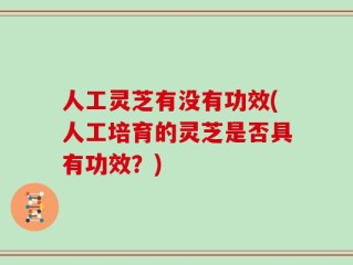 人工灵芝有没有功效(人工培育的灵芝是否具有功效？)