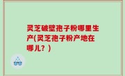 灵芝破壁孢子粉哪里生产(灵芝孢子粉产地在哪儿？)