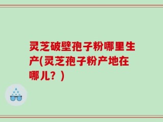 灵芝破壁孢子粉哪里生产(灵芝孢子粉产地在哪儿？)