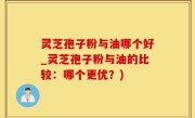 灵芝孢子粉与油哪个好_灵芝孢子粉与油的比较：哪个更优？)