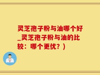 灵芝孢子粉与油哪个好_灵芝孢子粉与油的比较：哪个更优？)