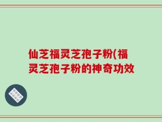 仙芝福灵芝孢子粉(福灵芝孢子粉的神奇功效