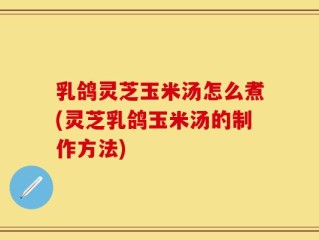 乳鸽灵芝玉米汤怎么煮(灵芝乳鸽玉米汤的制作方法)