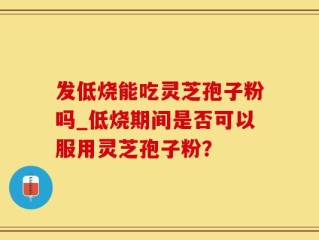 发低烧能吃灵芝孢子粉吗_低烧期间是否可以服用灵芝孢子粉？