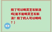 阳了可以喝灵芝石斛汤吗(能不能喝灵芝石斛汤？阳了的人可以喝吗？)
