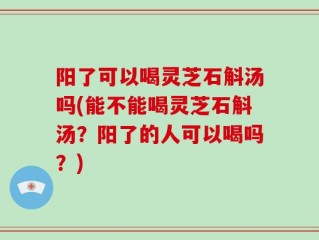 阳了可以喝灵芝石斛汤吗(能不能喝灵芝石斛汤？阳了的人可以喝吗？)