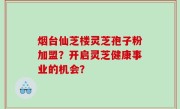 烟台仙芝楼灵芝孢子粉加盟？开启灵芝健康事业的机会？
