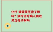 化疗 破壁灵芝孢子粉吗？放疗化疗病人能吃灵芝孢子粉吗