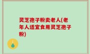 灵芝孢子粉卖老人(老年人适宜食用灵芝孢子粉)