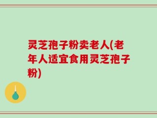 灵芝孢子粉卖老人(老年人适宜食用灵芝孢子粉)