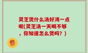 灵芝煲什么汤好渴一点呢(灵芝汤一天喝不够，你知道怎么煲吗？)