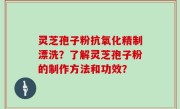 灵芝孢子粉抗氧化精制漂洗？了解灵芝孢子粉的制作方法和功效？