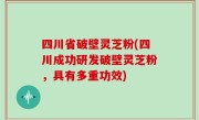 四川省破壁灵芝粉(四川成功研发破壁灵芝粉，具有多重功效)