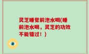 灵芝睡觉前泡水喝(睡前泡水喝，灵芝的功效不能错过！)
