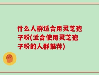 什么人群适合用灵芝孢子粉(适合使用灵芝孢子粉的人群推荐)