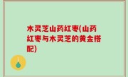 木灵芝山药红枣(山药红枣与木灵芝的黄金搭配)