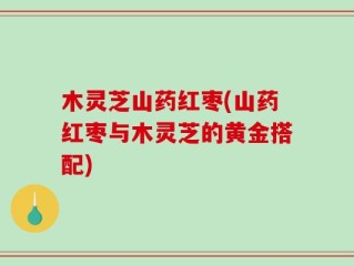 木灵芝山药红枣(山药红枣与木灵芝的黄金搭配)