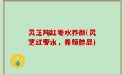 灵芝炖红枣水养颜(灵芝红枣水，养颜佳品)