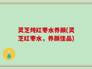 灵芝炖红枣水养颜(灵芝红枣水，养颜佳品)