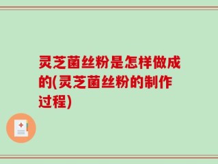 灵芝菌丝粉是怎样做成的(灵芝菌丝粉的制作过程)