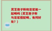 灵芝孢子粉和豆浆能一起喝吗 (灵芝孢子粉与豆浆搭配喝，有何好处？)