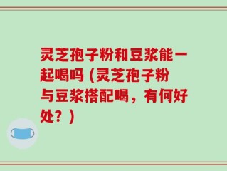 灵芝孢子粉和豆浆能一起喝吗 (灵芝孢子粉与豆浆搭配喝，有何好处？)