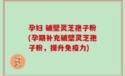 孕妇 破壁灵芝孢子粉(孕期补充破壁灵芝孢子粉，提升免疫力)