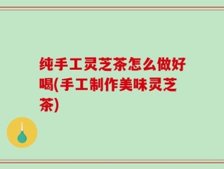 纯手工灵芝茶怎么做好喝(手工制作美味灵芝茶)