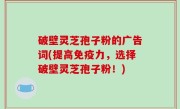 破壁灵芝孢子粉的广告词(提高免疫力，选择破壁灵芝孢子粉！)