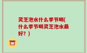 灵芝泡水什么季节喝(什么季节喝灵芝泡水最好？)