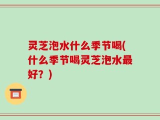 灵芝泡水什么季节喝(什么季节喝灵芝泡水最好？)