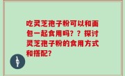 吃灵芝孢子粉可以和面包一起食用吗？？探讨灵芝孢子粉的食用方式和搭配？