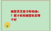 破壁灵芝孢子粉和维c？原汁机和破壁机买哪个好