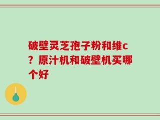 破壁灵芝孢子粉和维c？原汁机和破壁机买哪个好