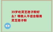 39岁吃灵芝孢子粉好么？哪类人不适合服用灵芝孢子粉