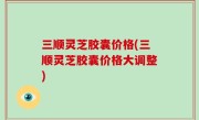 三顺灵芝胶囊价格(三顺灵芝胶囊价格大调整)