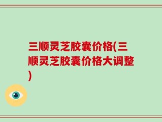 三顺灵芝胶囊价格(三顺灵芝胶囊价格大调整)