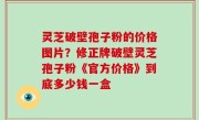 灵芝破壁孢子粉的价格图片？修正牌破壁灵芝孢子粉《官方价格》到底多少钱一盒