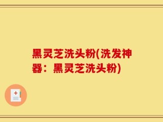 黑灵芝洗头粉(洗发神器：黑灵芝洗头粉)