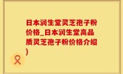 日本润生堂灵芝孢子粉价格_日本润生堂高品质灵芝孢子粉价格介绍)