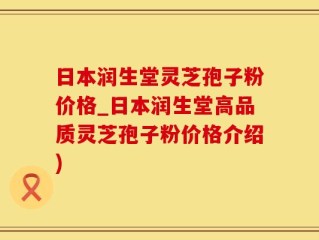 日本润生堂灵芝孢子粉价格_日本润生堂高品质灵芝孢子粉价格介绍)