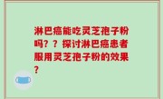 淋巴癌能吃灵芝孢子粉吗？？探讨淋巴癌患者服用灵芝孢子粉的效果？