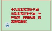 中元易宝灵芝孢子油(元易宝灵芝孢子油：补肝滋肾，调理免疫，提高睡眠质量)