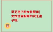 灵芝孢子粉女性服用(女性适宜服用的灵芝孢子粉)