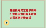 胃癌能吃灵芝孢子粉吗？胃癌手术后每天吃多少灵芝孢子粉合适